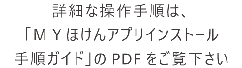 詳細な操作手順は、「ＭＹほけんアプリインストール手順ガイド」のPDFをご覧下さい