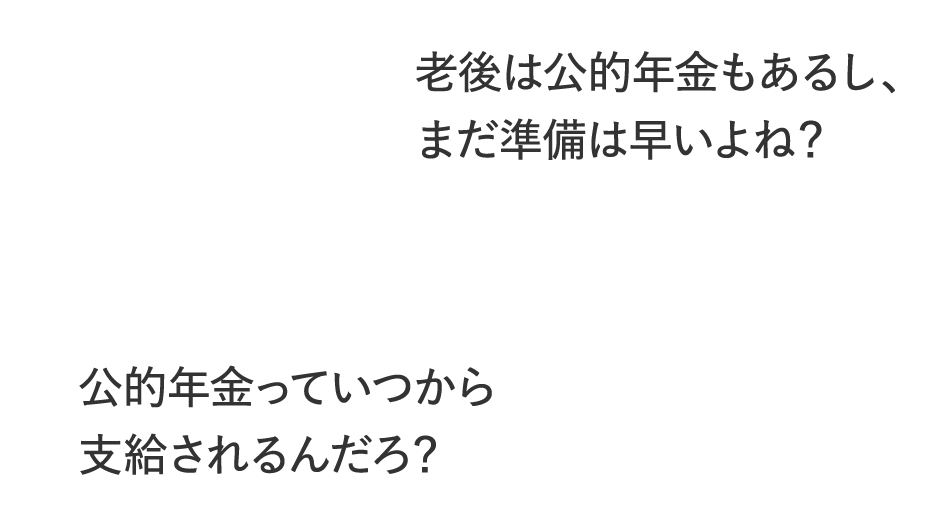 老後は公的年金もあるし、まだ準備は早いよね？公的年金っていつから支給されるんだろ？