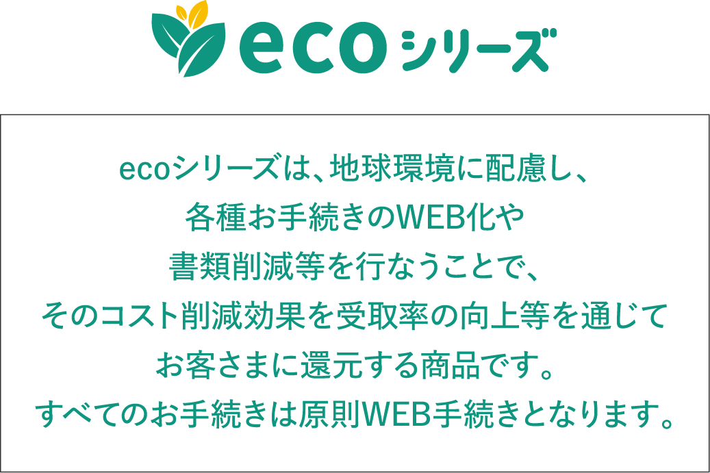 ecoシリーズ ecoシリーズは、地球環境に配慮し、各種お手続きのWEB化や書類削減等を行なうことで、そのコスト削減効果を受取率の向上等を通じてお客さまに還元する商品です。すべてのお手続きは原則WEB手続きとなります。