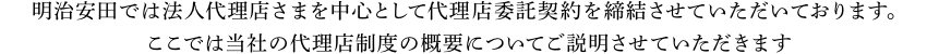 明治安田では法人代理店さまを中心として代理店委託契約を締結させていただいております。 ここでは当社の代理店制度の概要についてご説明させていただきます